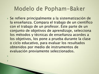  Se refiere principalmente a la sistematización de
la enseñanza. Compara el trabajo de un científico
con el trabajo de un profesor. Éste parte de un
conjunto de objetivos de aprendizaje, selecciona
los métodos y técnicas de enseñanza acordes a
los objetivos, los pone a prueba durante la clase
o ciclo educativo, para evaluar los resultados
obtenidos por medio de instrumentos de
evaluación previamente seleccionados.


 