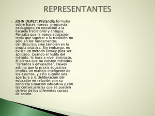  JOHN DEWEY: Pretendía formular
sobre bases nuevas propuesta
pedagógica en oposición a la
escuela tradicional y antigua.
Pensaba que la nueva educación
tenía que superar a la tradición no
sólo en los fundamentos
del discurso, sino también en la
propia práctica. Sin embargo, no
existe un método Dewey para ser
aplicado. Cuando él habla del
método, lo hace a nivel abstracto,
él piensa que no existen métodos
"cerrados y envasados". Dewey
estima que la praxis educativa
implica un manejo inteligente de
los asuntos, y esto supone una
apertura a la deliberación del
educador en relación con su
concreta situación educativa y con
las consecuencias que se pueden
derivar de los diferentes cursos
de acción.
 