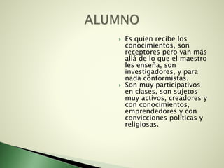  Es quien recibe los
conocimientos, son
receptores pero van más
allá de lo que el maestro
les enseña, son
investigadores, y para
nada conformistas.
 Son muy participativos
en clases, son sujetos
muy activos, creadores y
con conocimientos,
emprendedores y con
convicciones políticas y
religiosas.
 