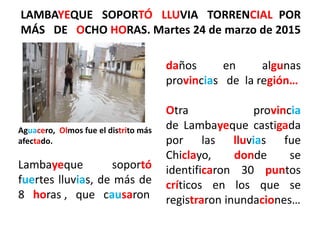 LAMBAYEQUE SOPORTÓ LLUVIA TORRENCIAL POR
MÁS DE OCHO HORAS. Martes 24 de marzo de 2015
daños en algunas
provincias de la región…
Otra provincia
de Lambayeque castigada
por las lluvias fue
Chiclayo, donde se
identificaron 30 puntos
críticos en los que se
registraron inundaciones…
Aguacero, Olmos fue el distrito más
afectado.
Lambayeque soportó
fuertes lluvias, de más de
8 horas , que causaron
 