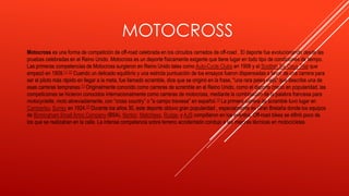 MOTOCROSS
Motocross es una forma de competición de off-road celebrada en los circuitos cerrados de off-road . El deporte fue evolucionando desde las
pruebas celebradas en el Reino Unido. Motocross es un deporte físicamente exigente que tiene lugar en todo tipo de condiciones de tiempo.
Las primeras competencias de Motocross surgieron en Reino Unido tales como Auto-Cycle Clubs en 1906 y el Scottish Six Days Trial que
empezó en 1909.[1] [2] Cuando un delicado equilibrio y una estricta puntuación de los ensayos fueron dispensadas a favor de una carrera para
ser el piloto más rápido en llegar a la meta, fue llamado scramble, dice que se originó en la frase, "una rara pelea vieja" que describe una de
esas carreras tempranas.[1] Originalmente conocido como carreras de scramble en el Reino Unido, como el deporte creció en popularidad, las
competiciones se hicieron conocidos internacionalmente como carreras de motocross, mediante la combinación de la palabra francesa para
motocyclette, moto abreviadamente, con “cross country” o "a campo traviesa" en español.[1] La primera carrera de scramble tuvo lugar en
Camberley, Surrey en 1924.[3] Durante los años 30, este deporte obtuvo gran popularidad , especialmente en Gran Bretaña donde los equipos
de Birmingham Small Arms Company (BSA), Norton, Matchless, Rudge, y AJS compitieron en los eventos. Off-road bikes se difirió poco de
los que se realizaban en la calle. La intensa competencia sobre terreno accidentado condujo a las mejoras técnicas en motocicletas.
 