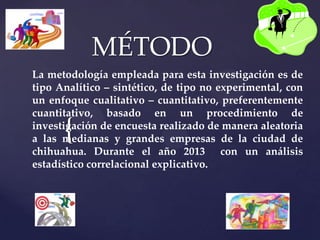 {
MÉTODO
La metodología empleada para esta investigación es de
tipo Analítico – sintético, de tipo no experimental, con
un enfoque cualitativo – cuantitativo, preferentemente
cuantitativo, basado en un procedimiento de
investigación de encuesta realizado de manera aleatoria
a las medianas y grandes empresas de la ciudad de
chihuahua. Durante el año 2013 con un análisis
estadístico correlacional explicativo.
 