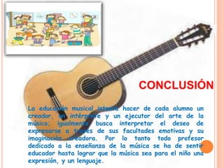 CONCLUSIÓN
La educación musical intenta hacer de cada alumno un
creador, un intérprete y un ejecutor del arte de la
música; igualmente busca interpretar el deseo de
expresarse a través de sus facultades emotivas y su
imaginación creadora. Por lo tanto todo profesor
dedicado a la enseñanza de la música se ha de sentir
educador hasta lograr que la música sea para el niño una
expresión, y un lenguaje.
 