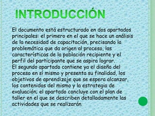 El documento está estructurado en dos apartados 
principales: el primero en el que se hace un análisis 
de la necesidad de capacitación, precisando la 
problemática que da origen al proceso, las 
características de la población recipiente y el 
perfil del participante que se aspira lograr. 
El segundo apartado contiene ya el diseño del 
proceso en sí mismo y presenta su finalidad, los 
objetivos de aprendizaje que se espera alcanzar, 
los contenidos del mismo y la estrategia de 
evaluación; el apartado concluye con el plan de 
taller en el que se describen detalladamente las 
actividades que se realizarán. 
 