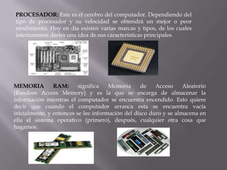 PROCESADOR: Este es el cerebro del computador. Dependiendo del
tipo de procesador y su velocidad se obtendrá un mejor o peor
rendimiento. Hoy en día existen varias marcas y tipos, de los cuales
intentaremos darles una idea de sus características principales.
MEMORIA RAM: significa Memoria de Acceso Aleatorio
(Random Access Memory) y es la que se encarga de almacenar la
información mientras el computador se encuentra encendido. Esto quiere
decir que cuando el computador arranca esta se encuentra vacía
inicialmente, y entonces se lee información del disco duro y se almacena en
ella el sistema operativo (primero), después, cualquier otra cosa que
hagamos.
 