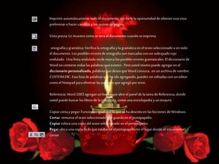 Imprimirautomáticamente todoel documento, sin darle la oportunidadde obtener una vista
preliminar ohacer cambios a losajustes depágina.
Vista previa: Le muestra como se vera el documento cuando se imprima.
ortografíay gramática: Verifica la ortografíay la gramática en el texto seleccionado oen todo
el documento. Los posibles erroresde ortografíason marcadoscon un subrayado rojo
ondulado. Una línea ondulada verde marca los posibles erroresgramaticales. Eldiccionario de
Word no contiene todas las palabras que existen. Pero usted mismo puede agregaren el
diccionariopersonalizado, palabrasque desea que Wordconozca, en un archivode nombre
CUSTOM.DIC.Esta lista de palabras que ha idoagregando, pueden ser editadas con un editor
como el Notepad paraeliminar las palabrasque agregópor error.
Referencia: Word 2003 agregan un botón que abreel panel de la tarea de Referencia, donde
usted puede buscar los librosde la referencia, como una enciclopedia y un tesauro.
Copiarcorta ypegar: Funcionan igualque lo que se ha descrito en las lecciones deWindows.
Cortar remueve el texto seleccionado y lo guardaen el portapapeles.
Copiarcoloca una copia del texto seleccionado en el portapapeles.
Pegar ubica una copia de lo que estaba en el portapapeles en el lugardonde se encuentre el
cursor.
 
