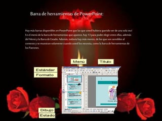 Barra de herramientas de PowerPoint:
Hay más barrasdisponibles en PowerPoint que las que usted hubiera querido ver de una sola vez!
En el menú de la barrade herramientas que aparece, hay 13 parapoder elegir entre ellas, además
del Menú y la Barrade Estado. Además, todavía haymás menús, de los que son sensibles al
contexto y se muestran solamente cuando usted los necesita, como la barrade herramientas de
los Patrones.
 