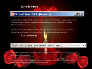 Barra de Título
PowerPoint tiene una BarraTitulo estándar. Muestra el icono PowerPoint lejos ala izquierda y el nombre
actual del archivoen el medio. Lejos ala derecha, están los botones parael control de las ventanas
Minimizar,Maximizary Cerrar.
El botón Cerraren la BarraTítulo, cierra aPowerPoint y todas las presentaciones que se encuentren
abiertas. Hay otros botones Cerraren la interfaz! Tenga cuidado, con sobre qué hace clic!!
Barra de menú:
La BarraMenú de PowerPoint es un conjunto bastante estándar demenús en cascada - menús que se abren
desde adentro de otrosmenús.
Una pequeña flecha ala derecha del ítem del menú , significa que ese ítem conduce a un submenú. Una
serie de3 puntos seguidos significa que se abriráun diálogo.
 