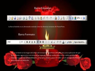 Barra Estándar:
LaBarraEstándar no es demasiado estándar entre las diversas versiones de PowerPoint.
Barra Formato:
Clic en un botón en la imagen de la Barrade Formato de PowerPoint 2002/03. Unacorta explicación de qué
hace el botón, aparecerá en una ventana porseparado y puede cambiar hacia atrás o adelante, entre las
ventanas opuede usaral botón Próximo,en la nueva ventana, parairen orden a través de todos los botones
parauna barraen particular.
 