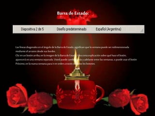 Barra de Estado:
Las líneas diagonales en el ángulo de laBarrade Estado, significan que la ventana puede ser redimensionada
mediante el arrastredesde sus bordes.
Clic en un botón arriba,en laimagen de la Barrade Estado. Unacorta explicación sobre qué hace el botón,
aparecerá en una ventana separada. Usted puede cambiar atrás yadelante entre las ventanas, opuede usarel botón
Próximo,en la nueva ventana parairen orden através de todos los botones.
 