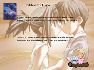 Palabras de reflexión:
Si quieres ser sabio, aprende a interrogar razonablemente, a escuchar con
atención, a responder serenamente y acallar cuando no tengas nada que decir.
Envejecer es como escalar una gran montaña; mientras se sube las fuerzas
disminuyen, perola miradaes más libre, la vista más amplia yserena.
 