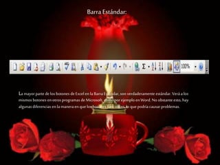 Barra Estándar:
La mayorparte delos botones deExcel en la Barra Estándar, son verdaderamente estándar. Veráa los
mismos botones en otros programas deMicrosoft, como por ejemplo enWord. No obstante esto, hay
algunas diferencias en la maneraen quelos botones funcionan,lo que podría causar problemas.
 