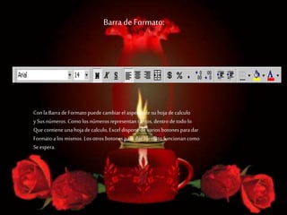 Barra de Formato:
Conla Barra de Formato puede cambiar el aspecto de su hoja de calculo
ySus números. Como los númerosrepresentan tantos, dentro de todo lo
Que contiene unahoja de calculo, Excel dispone de varios botones para dar
Formato a los mismos. Los otros botones para dar formato funcionancomo
Se espera.
 