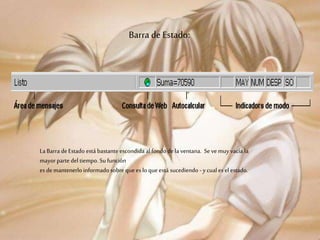 Barra de Estado:
La Barra deEstado está bastante escondida al fondo dela ventana. Se vemuyvacía la
mayorparte del tiempo. Su función
es demantenerlo informado sobre que es lo que está sucediendo -ycual es el estado.
 