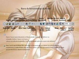 Barra de herramientas de Word;
Nuevo: Creaun nuevo documento en blanco usando laplantilla pordefecto. Los
comandos Archivo| Nuevo en el menú,
ofrecen una selección de plantillas. (LasPlantillas serán explicadas unpocomásadelante!)
Abrir:Trae la caja de diálogo Abrir,paraelegir un documento paraser abierto. Los archivosabiertos
recientemente se hallan listados abajo del menú Archivo .De formaque usando al menú, resulte más rápido
paralos documentos abiertos recientemente.
 