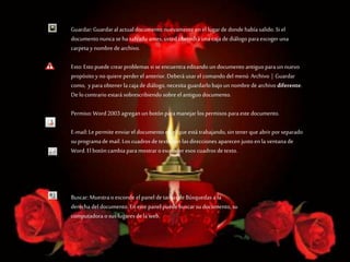 Guardar:Guardaral actual documento nuevamente en el lugarde donde había salido. Si el
documento nunca se ha salvado antes, usted obtendrá una caja de diálogo paraescoger una
carpeta y nombre de archivo.
Esto: Estopuede crear problemas si se encuentra editando un documento antiguoparaun nuevo
propósito yno quiere perder el anterior. Deberá usar el comando del menú Archivo | Guardar
como, yparaobtener la caja de diálogo, necesita guardarlobajoun nombre dearchivo diferente.
De locontrario estará sobrescribiendo sobre el antiguo documento.
Permiso: Word2003 agregan un botón paramanejar lospermisos paraeste documento.
E-mail: Le permite enviar el documento en el que está trabajando,sin tener que abrirporseparado
su programade mail. Los cuadros de texto con las direcciones aparecen justoen la ventana de
Word. El botón cambia paramostrar oesconder esos cuadros de texto.
Buscar: Muestra o esconde el panel de tareas de Búsquedas a la
derecha del documento. En este panel puede buscar su documento, su
computadora o sus lugaresdela web.
 
