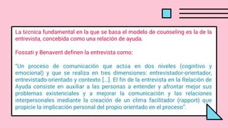 La técnica fundamental en la que se basa el modelo de counseling es la de la
entrevista, concebida como una relación de ayuda.
Fossati y Benavent definen la entrevista como:
“Un proceso de comunicación que actúa en dos niveles (cognitivo y
emocional) y que se realiza en tres dimensiones: entrevistador-orientador,
entrevistado-orientado y contexto [...]. El fin de la entrevista en la Relación de
Ayuda consiste en auxiliar a las personas a entender y afrontar mejor sus
problemas existenciales y a mejorar la comunicación y las relaciones
interpersonales mediante la creación de un clima facilitador (rapport) que
propicie la implicación personal del propio orientado en el proceso”.
 