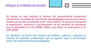 Enfoques en el Modelo de Consulta
Se aborda en este epígrafe el enfoque del asesoramiento educacional
constructivo y el modelo de intervención psicopedagógica que de él se deriva,
modelo que ha sido considerado como “marco teórico” en el que se encuadran
la organización, estructura y funcionamiento de los servicios de orientación
que se desarrollaron en la LOGSE (1990) y que tienen su continuación en la
LOE (2006).
Se identifican al menos tres factores que definen, justifican y legitiman el
conjunto de prácticas profesionales que se agrupan bajo el denominador
común de asesoramiento psicopedagógico:
 