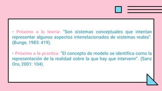 • Próximo a la teoría: “Son sistemas conceptuales que intentan
representar algunos aspectos interrelacionados de sistemas reales”.
(Bunge, 1983: 419).
• Próximo a la práctica: “El concepto de modelo se identifica como la
representación de la realidad sobre la que hay que intervenir”. (Sanz
Oro, 2001: 104).
 