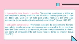 • Intermedio entre teoría y práctica: “Un análogo conceptual a mitad de
camino entre la teoría y el mundo real. El término modelo posee por lo tanto
un doble uso. Sirve por un lado para probar teorías y por otro, para
representar de forma simplificada realidades complejas”. (Arnau, 1990: 23).
• Definición comprensiva: “Proyección sensible del conocimiento humano
que refleja la relación entre los componentes esenciales de un problema
científico para facilitar la comprensión, crítica o intervención sobre el mismo,
así como el enriquecimiento del marco teórico donde se inserta” (Cruz,
1997:21).
 