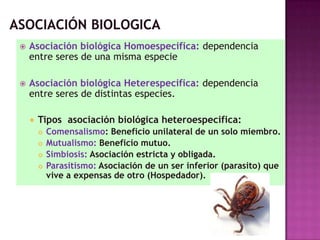 Asociación biológica Homoespecifica: dependencia
entre seres de una misma especie
 Asociación biológica Heterespecifica: dependencia
entre seres de distintas especies.
 Tipos asociación biológica heteroespecifica:
 Comensalismo: Beneficio unilateral de un solo miembro.
 Mutualismo: Beneficio mutuo.
 Simbiosis: Asociación estricta y obligada.
 Parasitismo: Asociación de un ser inferior (parasito) que
vive a expensas de otro (Hospedador).
 