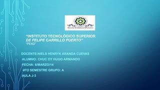 “INSTITUTO TECNOLÓGICO SUPERIOR
DE FELIPE CARRILLO PUERTO”
“PEAD”

DOCENTE:NIELS HENRYK ARANDA CUEVAS

ALUMNO: CHUC OY HUGO ARMANDO
FECHA: 6/MARZO/14
4TO SEMESTRE GRUPO: A
AULA J-3

 