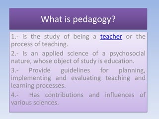 Whatispedagogy? 1.- Is the study of being a teacher or the process of teaching.  2.- Is an applied science of a psychosocial nature, whose object of study is education. 3.- Provide guidelines for planning, implementing and evaluating teaching and learning processes. 4.-  Has contributions and influences of various sciences. 