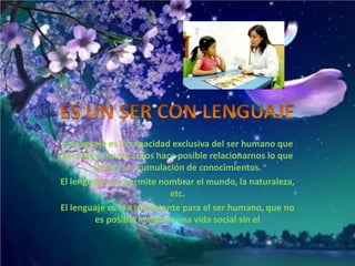 El lenguaje es la capacidad exclusiva del ser humano que
permite comunicarnos hace posible relacionarnos lo que
        facilita la acumulación de conocimientos.
El lenguaje nos permite nombrar el mundo, la naturaleza,
                            etc.
El lenguaje es tan importante para el ser humano, que no
         es posible imaginar una vida social sin el
 