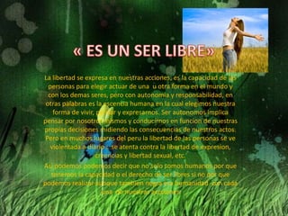 La libertad se expresa en nuestras acciones, es la capacidad de las
  personas para elegir actuar de una u otra forma en el mundo y
  con los demas seres, pero con autonomia y responsabilidad, en
 otras palabras es la escencia humana en la cual elegimos nuestra
    forma de vivir, pensar y expresarnos. Ser autonomos implica
pensar por nosotros mismos y conducirnos en funcion de nuestras
propias decisiones midiendo las consecuencias de nuestros actos.
 Pero en muchos lugares del peru la libertad de las personas se ve
   violentada a diario : se atenta contra la libertad de expresion,
                   creencias y libertad sexual, etc.
Asi podemos podemos decir que no solo somos humanos por que
   tenemos la capacidad o el derecho de ser libres si no por que
podemos realizar aunque tambien negra esa humanidad con cada
                     una de nuestras accciones
 