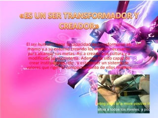 El ser humano tiene la capacidad de transformarse asi
mismo y a su entorno creando los medios necesarios
 para alcanzar sus metas. Asi a creado una cultura y a
 modificado su ecosistema. Ademas ha sido capaz de
  crear instituciones, etc , y establecer un sistema de
valores que rigen el comportamiento de ellos mismos
 