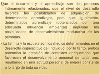 Que el desarrollo y el aprendizaje son dos procesos
íntimamente relacionados, que el nivel de desarrollo
favorece las posibilidades de adquisición de
determinados aprendizajes, pero que, igualmente,
determinados aprendizaje (potenciados por una
adecuada influencia ambiental) impulsan las
posibilidades de desenvolvimiento madurativa de las
personas.
- La familia y la escuela son los medios determinantes en el
desarrollo cognoscitivo del individuo; por lo tanto, ambos
potencian la creación de contextos enriquecidos que
favorecen el desenvolvimiento personal de cada uno,
resultando en una actitud personal de mejora constante
a lo largo de toda su vida.
 
