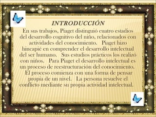 INTRODUCCIÓN
En sus trabajos, Piaget distinguió cuatro estadios
del desarrollo cognitivo del niño, relacionados con
actividades del conocimiento. Piaget hizo
hincapié en comprender el desarrollo intelectual
del ser humano. Sus estudios prácticos los realizó
con niños. Para Piaget el desarrollo intelectual es
un proceso de reestructuración del conocimiento.
El proceso comienza con una forma de pensar
propia de un nivel. La persona resuelve el
conflicto mediante su propia actividad intelectual.
 