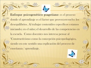 Enfoque psicogenético piagetiano es el proceso
donde el aprendizaje es el factor que provoca-resuelve los
desequilibrios. Al trabajar contenidos específicos estamos
iniciando; en el niño; el desarrollo de las competencias en
la escuela. Como docentes nos interesa pensar al
"Constructivismo como la concepción psicopedagógica,
siendo en este sentido una explicación del proceso de
enseñanza / aprendizaje.
 