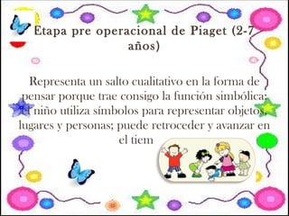 Etapa pre operacional de Piaget (2-7
años)
Representa un salto cualitativo en la forma de
pensar porque trae consigo la función simbólica:
el niño utiliza símbolos para representar objetos,
lugares y personas; puede retroceder y avanzar en
el tiempo.
 