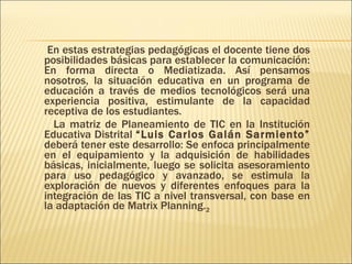 En estas estrategias pedagógicas el docente tiene dos posibilidades básicas para establecer la comunicación: En forma directa o Mediatizada. Así pensamos nosotros, la situación educativa en un programa de educación a través de medios tecnológicos será una experiencia positiva, estimulante de la capacidad receptiva de los estudiantes. La matriz de Planeamiento de TIC en la Institución Educativa Distrital  “Luis Carlos Galán Sarmiento”  deberá tener este desarrollo: Se enfoca principalmente en el equipamiento y la adquisición de habilidades básicas, inicialmente, luego se solicita asesoramiento para uso pedagógico y avanzado, se estimula la exploración de nuevos y diferentes enfoques para la integración de las TIC a nivel transversal, con base en la adaptación de Matrix Planning. 2 