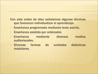Con este orden de idea señalamos algunas técnicas que favorecen individualizar el aprendizaje: Enseñanza programada mediante texto escrito. Enseñanza asistida por ordenador. Enseñanza mediante diversos medios audiovisuales. Diversas formas de unidades didácticas modulares. 