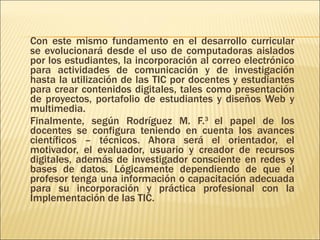 Con este mismo fundamento en el desarrollo curricular se evolucionará desde el uso de computadoras aislados por los estudiantes, la incorporación al correo electrónico para actividades de comunicación y de investigación hasta la utilización de las TIC por docentes y estudiantes para crear contenidos digitales, tales como presentación de proyectos, portafolio de estudiantes y diseños Web y multimedia. Finalmente, según Rodríguez M. F. 3  el papel de los docentes se configura teniendo en cuenta los avances científicos – técnicos. Ahora será el orientador, el motivador, el evaluador, usuario y creador de recursos digitales, además de investigador consciente en redes y bases de datos. Lógicamente dependiendo de que el profesor tenga una información o capacitación adecuada para su incorporación y práctica profesional con la Implementación de las TIC. 