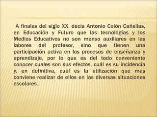A finales del siglo XX, decía Antonio Colón Cañellas, en Educación y Futuro que las tecnologías y los Medios Educativos no son menso auxiliares en las labores del profesor, sino que tienen una participación activa en los procesos de enseñanza y aprendizaje, por lo que es del todo conveniente conocer cuales son sus efectos, cuál es su incidencia y, en definitiva, cuál es la utilización que mas conviene realizar de ellos en las diversas situaciones escolares. 