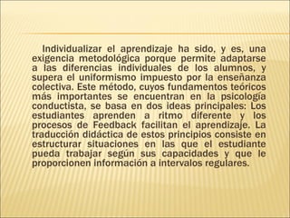 Individualizar el aprendizaje ha sido, y es, una exigencia metodológica porque permite adaptarse a las diferencias individuales de los alumnos, y supera el uniformismo impuesto por la enseñanza colectiva. Este método, cuyos fundamentos teóricos más importantes se encuentran en la psicología conductista, se basa en dos ideas principales: Los estudiantes aprenden a ritmo diferente y los procesos de Feedback facilitan el aprendizaje. La traducción didáctica de estos principios consiste en estructurar situaciones en las que el estudiante pueda trabajar según sus capacidades y que le proporcionen información a intervalos regulares. 