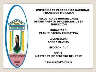UNIVERSIDAD PEDAGOGICA NACIONAL
     FRANCISCO MORAZAN

   FACULTAD DE HUMANIDADES
DEPARTAMENTO DE CIENCIAS DE LA
          EDUCACION

         MODALIDAD:
   PLANIFICACION EDUCATIVA

         LICENCIADA:
        FANNY OSORTO

         SECCION: “U”

           FECHA:
MARTES 21 DE FEBRERO DEL 2012

      TEGICIGALPA M.D.C
 