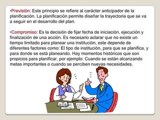 •Previsión: Este principio se refiere al carácter anticipador de la
planificación. La planificación permite diseñar la trayectoria que se va
a seguir en el desarrollo del plan.

•Compromiso: Es la decisión de fijar fecha de iniciación, ejecución y
finalización de una acción. Es necesario aclarar que no existe un
tiempo limitado para planear una institución, este depende de
diferentes factores como: El tipo de institución, para que se planifica, y
para donde se está planeando. Hay momentos históricos que son
propicios para planificar, por ejemplo: Cuando se están alcanzando
metas importantes o cuando se perciben nuevas necesidades.
 