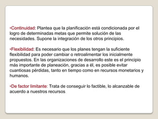 •Continuidad: Plantea que la planificación está condicionada por el
logro de determinadas metas que permite solución de las
necesidades. Supone la integración de los otros principios.

•Flexibilidad: Es necesario que los planes tengan la suficiente
flexibilidad para poder cambiar o retroalimentar los inicialmente
propuestos. En las organizaciones de desarrollo este es el principio
más importante de planeación, gracias a él, es posible evitar
cuantiosas pérdidas, tanto en tiempo como en recursos monetarios y
humanos.

•De factor limitante: Trata de conseguir lo factible, lo alcanzable de
acuerdo a nuestros recursos.
 