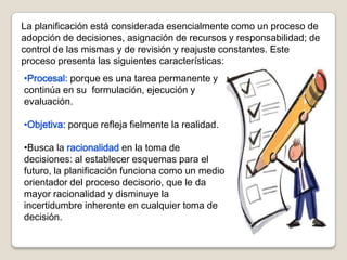 La planificación está considerada esencialmente como un proceso de
adopción de decisiones, asignación de recursos y responsabilidad; de
control de las mismas y de revisión y reajuste constantes. Este
proceso presenta las siguientes características:
•Procesal: porque es una tarea permanente y
continúa en su formulación, ejecución y
evaluación.

•Objetiva: porque refleja fielmente la realidad.

•Busca la racionalidad en la toma de
decisiones: al establecer esquemas para el
futuro, la planificación funciona como un medio
orientador del proceso decisorio, que le da
mayor racionalidad y disminuye la
incertidumbre inherente en cualquier toma de
decisión.
 