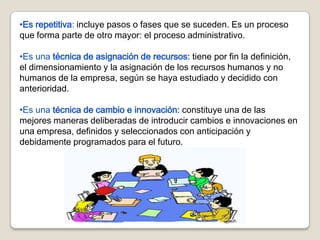 •Es repetitiva: incluye pasos o fases que se suceden. Es un proceso
que forma parte de otro mayor: el proceso administrativo.

•Es una técnica de asignación de recursos: tiene por fin la definición,
el dimensionamiento y la asignación de los recursos humanos y no
humanos de la empresa, según se haya estudiado y decidido con
anterioridad.

•Es una técnica de cambio e innovación: constituye una de las
mejores maneras deliberadas de introducir cambios e innovaciones en
una empresa, definidos y seleccionados con anticipación y
debidamente programados para el futuro.
 