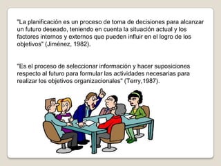 "La planificación es un proceso de toma de decisiones para alcanzar
un futuro deseado, teniendo en cuenta la situación actual y los
factores internos y externos que pueden influir en el logro de los
objetivos" (Jiménez, 1982).


"Es el proceso de seleccionar información y hacer suposiciones
respecto al futuro para formular las actividades necesarias para
realizar los objetivos organizacionales" (Terry,1987).
 