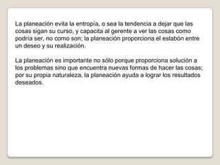 La planeación evita la entropía, o sea la tendencia a dejar que las
cosas sigan su curso, y capacita al gerente a ver las cosas como
podría ser, no como son; la planeación proporciona el eslabón entre
un deseo y su realización.

La planeación es importante no sólo porque proporciona solución a
los problemas sino que encuentra nuevas formas de hacer las cosas;
por su propia naturaleza, la planeación ayuda a lograr los resultados
deseados.
 
