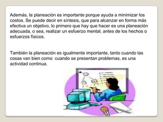 Además, la planeación es importante porque ayuda a minimizar los
costos. Se puede decir en síntesis, que para alcanzar en forma más
efectiva un objetivo, lo primero que hay que hacer es una planeación
adecuada, o sea, realizar un esfuerzo mental, antes de los hechos o
esfuerzos físicos.


También la planeación es igualmente importante, tanto cuando las
cosas van bien como cuando se presentan problemas, es una
actividad continua.
 