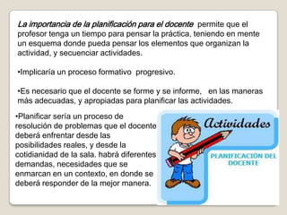 La importancia de la planificación para el docente permite que el
profesor tenga un tiempo para pensar la práctica, teniendo en mente
un esquema donde pueda pensar los elementos que organizan la
actividad, y secuenciar actividades.

•Implicaría un proceso formativo progresivo.

•Es necesario que el docente se forme y se informe, en las maneras
más adecuadas, y apropiadas para planificar las actividades.
•Planificar sería un proceso de
resolución de problemas que el docente
deberá enfrentar desde las
posibilidades reales, y desde la
cotidianidad de la sala. habrá diferentes
demandas, necesidades que se
enmarcan en un contexto, en donde se
deberá responder de la mejor manera.
 