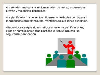 •La solución implicará la implementación de metas, experiencias
previas y materiales disponibles.

•La planificación ha de ser lo suficientemente flexible como para ir
rehaciéndose en el transcurso, manteniendo sus líneas generales.

•Habrá docentes que siguen religiosamente las planificaciones,
otros en cambio, serán más plásticos, e incluso algunos no
seguirán la planificación.
 