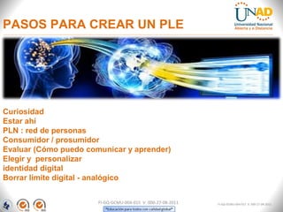 PASOS PARA CREAR UN PLE




Curiosidad
Estar ahí
PLN : red de personas
Consumidor / prosumidor
Evaluar (Cómo puedo comunicar y aprender)
Elegir y personalizar
identidad digital
Borrar límite digital - analógico


                       FI-GQ-GCMU-004-015 V. 000-27-08-2011   FI-GQ-GCMU-004-015 V. 000-27-08-2011
 